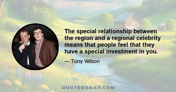 The special relationship between the region and a regional celebrity means that people feel that they have a special investment in you.