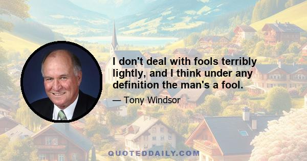 I don't deal with fools terribly lightly, and I think under any definition the man's a fool.