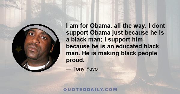 I am for Obama, all the way. I dont support Obama just because he is a black man; I support him because he is an educated black man. He is making black people proud.