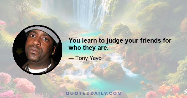 You learn to judge your friends for who they are.