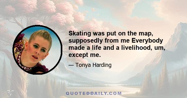 Skating was put on the map, supposedly from me Everybody made a life and a livelihood, um, except me.