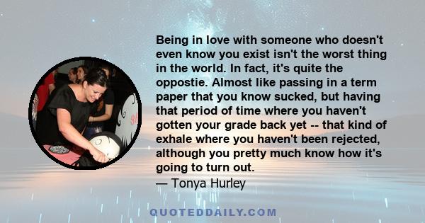 Being in love with someone who doesn't even know you exist isn't the worst thing in the world. In fact, it's quite the oppostie. Almost like passing in a term paper that you know sucked, but having that period of time