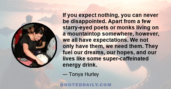 If you expect nothing, you can never be disappointed. Apart from a few starry-eyed poets or monks living on a mountaintop somewhere, however, we all have expectations. We not only have them, we need them. They fuel our