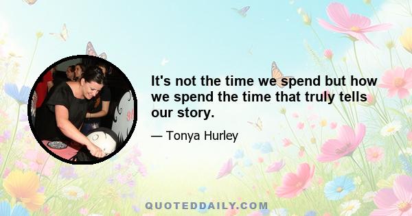 It's not the time we spend but how we spend the time that truly tells our story.