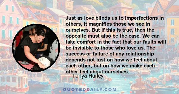 Just as love blinds us to imperfections in others, it magnifies those we see in ourselves. But if this is true, then the opposite must also be the case. We can take comfort in the fact that our faults will be invisible