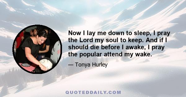 Now I lay me down to sleep, I pray the Lord my soul to keep. And if I should die before I awake, I pray the popular attend my wake.