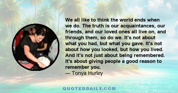 We all like to think the world ends when we do. The truth is our acquaintances, our friends, and our loved ones all live on, and through them, so do we. It's not about what you had, but what you gave. It's not about how 