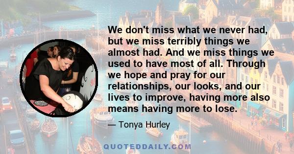 We don't miss what we never had, but we miss terribly things we almost had. And we miss things we used to have most of all. Through we hope and pray for our relationships, our looks, and our lives to improve, having