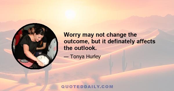 Worry may not change the outcome, but it definately affects the outlook.