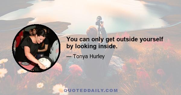 You can only get outside yourself by looking inside.