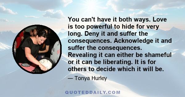 You can't have it both ways. Love is too powerful to hide for very long. Deny it and suffer the consequences. Acknowledge it and suffer the consequences. Revealing it can either be shameful or it can be liberating. It