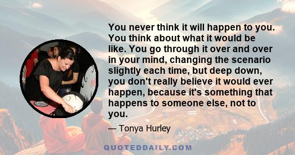 You never think it will happen to you. You think about what it would be like. You go through it over and over in your mind, changing the scenario slightly each time, but deep down, you don't really believe it would ever 