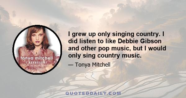 I grew up only singing country. I did listen to like Debbie Gibson and other pop music, but I would only sing country music.