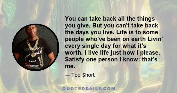 You can take back all the things you give, But you can't take back the days you live. Life is to some people who've been on earth Livin' every single day for what it's worth. I live life just how I please, Satisfy one