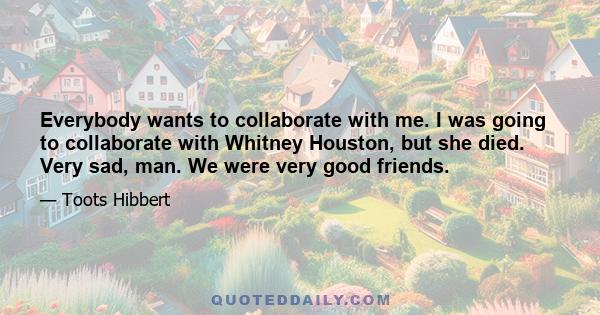 Everybody wants to collaborate with me. I was going to collaborate with Whitney Houston, but she died. Very sad, man. We were very good friends.