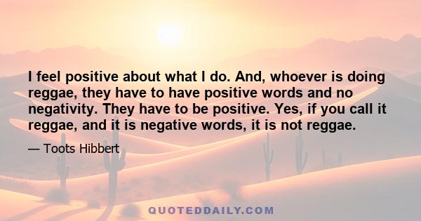 I feel positive about what I do. And, whoever is doing reggae, they have to have positive words and no negativity. They have to be positive. Yes, if you call it reggae, and it is negative words, it is not reggae.