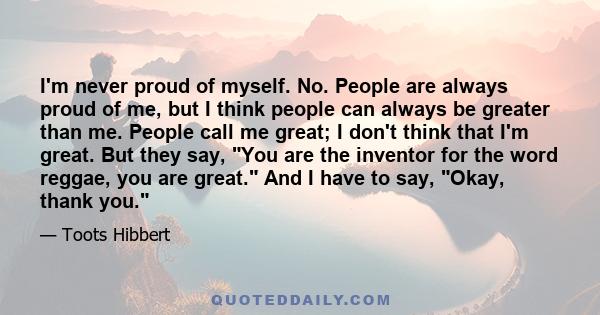 I'm never proud of myself. No. People are always proud of me, but I think people can always be greater than me. People call me great; I don't think that I'm great. But they say, You are the inventor for the word reggae, 