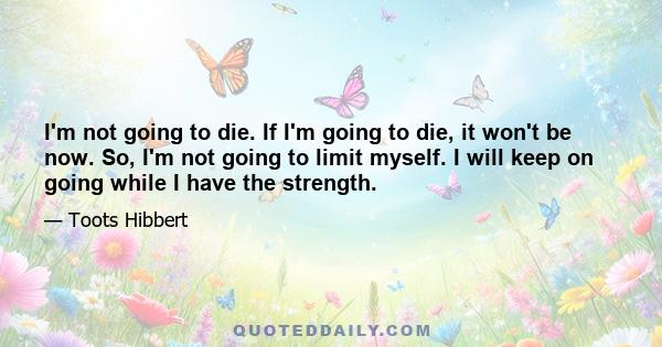 I'm not going to die. If I'm going to die, it won't be now. So, I'm not going to limit myself. I will keep on going while I have the strength.