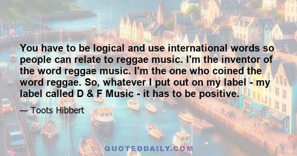 You have to be logical and use international words so people can relate to reggae music. I'm the inventor of the word reggae music. I'm the one who coined the word reggae. So, whatever I put out on my label - my label