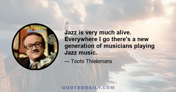 Jazz is very much alive. Everywhere I go there's a new generation of musicians playing Jazz music.