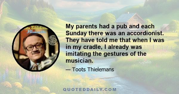 My parents had a pub and each Sunday there was an accordionist. They have told me that when I was in my cradle, I already was imitating the gestures of the musician.