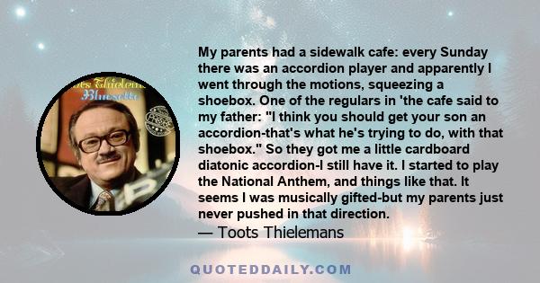 My parents had a sidewalk cafe: every Sunday there was an accordion player and apparently I went through the motions, squeezing a shoebox. One of the regulars in 'the cafe said to my father: I think you should get your