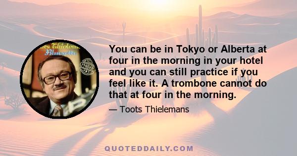 You can be in Tokyo or Alberta at four in the morning in your hotel and you can still practice if you feel like it. A trombone cannot do that at four in the morning.