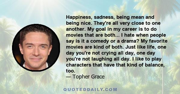 Happiness, sadness, being mean and being nice. They're all very close to one another. My goal in my career is to do movies that are both... I hate when people say is it a comedy or a drama? My favorite movies are kind