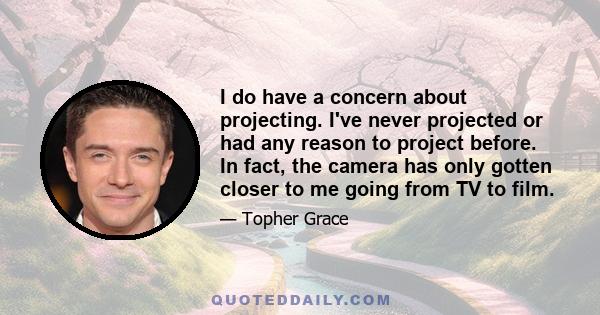 I do have a concern about projecting. I've never projected or had any reason to project before. In fact, the camera has only gotten closer to me going from TV to film.