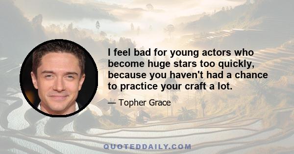 I feel bad for young actors who become huge stars too quickly, because you haven't had a chance to practice your craft a lot.