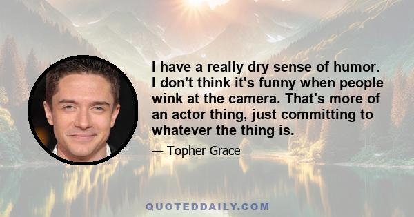 I have a really dry sense of humor. I don't think it's funny when people wink at the camera. That's more of an actor thing, just committing to whatever the thing is.