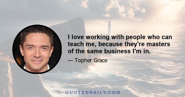 I love working with people who can teach me, because they're masters of the same business I'm in.