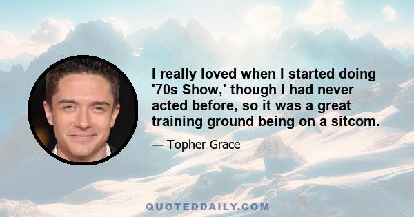 I really loved when I started doing '70s Show,' though I had never acted before, so it was a great training ground being on a sitcom.