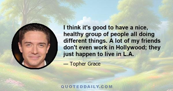 I think it's good to have a nice, healthy group of people all doing different things. A lot of my friends don't even work in Hollywood; they just happen to live in L.A.