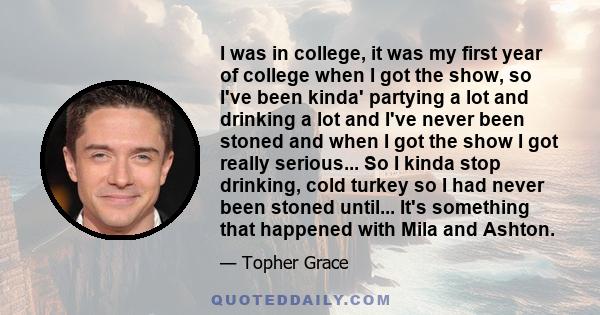 I was in college, it was my first year of college when I got the show, so I've been kinda' partying a lot and drinking a lot and I've never been stoned and when I got the show I got really serious... So I kinda stop