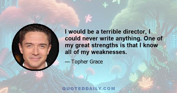 I would be a terrible director, I could never write anything. One of my great strengths is that I know all of my weaknesses.