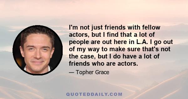 I'm not just friends with fellow actors, but I find that a lot of people are out here in L.A. I go out of my way to make sure that's not the case, but I do have a lot of friends who are actors.