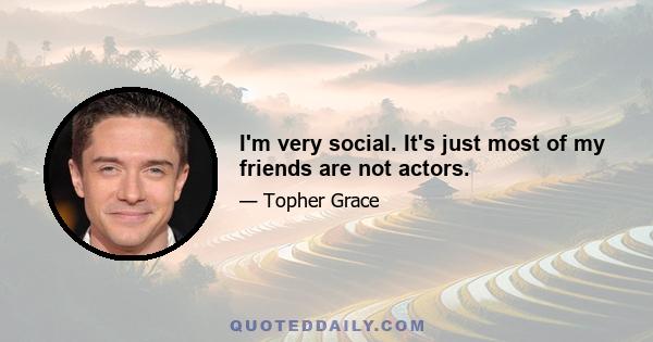 I'm very social. It's just most of my friends are not actors.