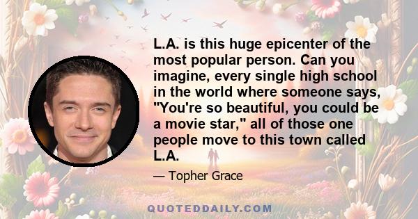 L.A. is this huge epicenter of the most popular person. Can you imagine, every single high school in the world where someone says, You're so beautiful, you could be a movie star, all of those one people move to this