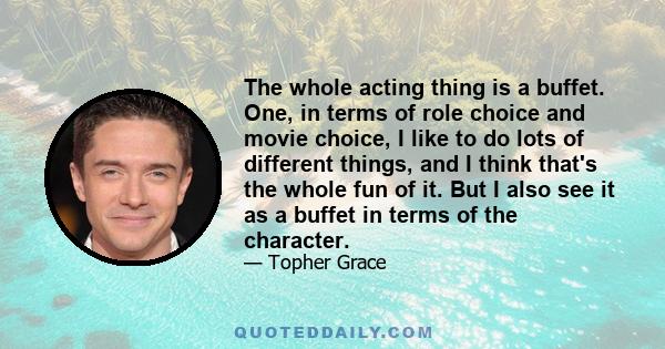 The whole acting thing is a buffet. One, in terms of role choice and movie choice, I like to do lots of different things, and I think that's the whole fun of it. But I also see it as a buffet in terms of the character.