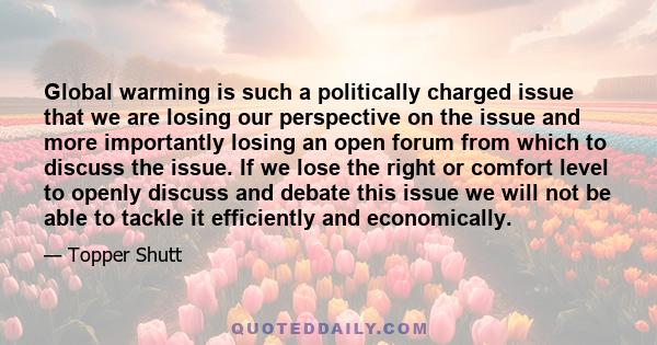 Global warming is such a politically charged issue that we are losing our perspective on the issue and more importantly losing an open forum from which to discuss the issue. If we lose the right or comfort level to