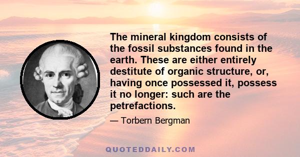 The mineral kingdom consists of the fossil substances found in the earth. These are either entirely destitute of organic structure, or, having once possessed it, possess it no longer: such are the petrefactions.