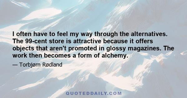 I often have to feel my way through the alternatives. The 99-cent store is attractive because it offers objects that aren't promoted in glossy magazines. The work then becomes a form of alchemy.