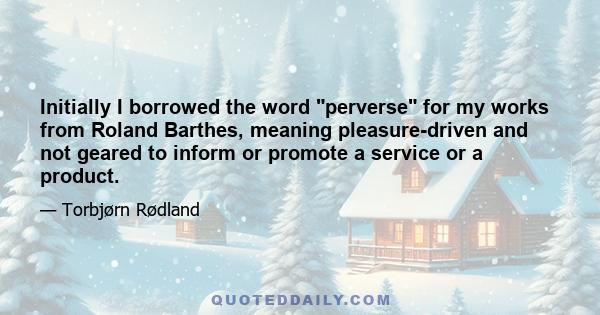 Initially I borrowed the word perverse for my works from Roland Barthes, meaning pleasure-driven and not geared to inform or promote a service or a product.