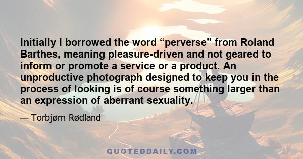 Initially I borrowed the word “perverse” from Roland Barthes, meaning pleasure-driven and not geared to inform or promote a service or a product. An unproductive photograph designed to keep you in the process of looking 