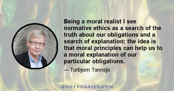 Being a moral realist I see normative ethics as a search of the truth about our obligations and a search of explanation; the idea is that moral principles can help us to a moral explanation of our particular obligations.