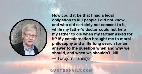 How could it be that I had a legal obligation to kill people I did not know, and who did certainly not consent to it, while my father's doctor could not help my father to die when my farther asked for it? My