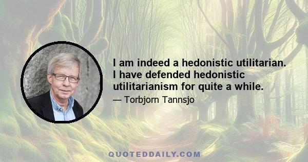 I am indeed a hedonistic utilitarian. I have defended hedonistic utilitarianism for quite a while.