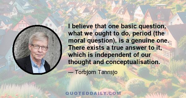 I believe that one basic question, what we ought to do, period (the moral question), is a genuine one. There exists a true answer to it, which is independent of our thought and conceptualisation.