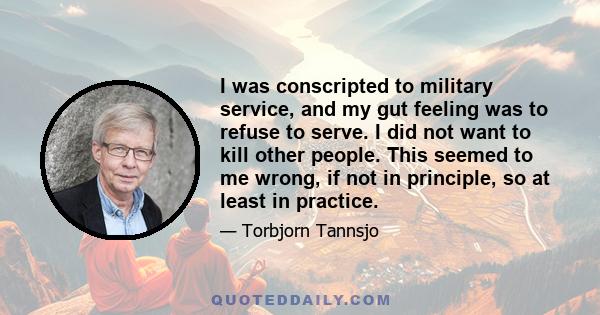 I was conscripted to military service, and my gut feeling was to refuse to serve. I did not want to kill other people. This seemed to me wrong, if not in principle, so at least in practice.